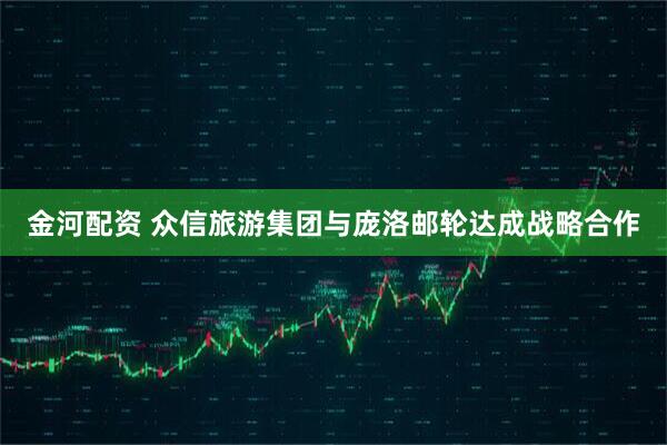 金河配资 众信旅游集团与庞洛邮轮达成战略合作