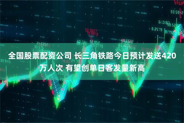 全国股票配资公司 长三角铁路今日预计发送420万人次 有望创单日客发量新高
