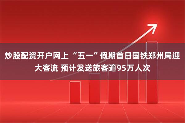 炒股配资开户网上 “五一”假期首日国铁郑州局迎大客流 预计发送旅客逾95万人次
