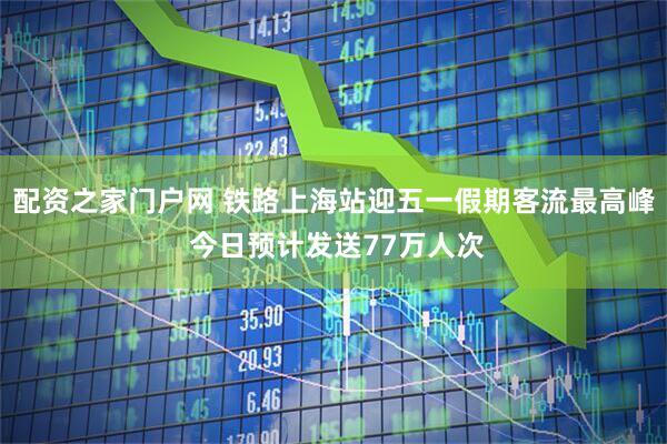 配资之家门户网 铁路上海站迎五一假期客流最高峰 今日预计发送77万人次