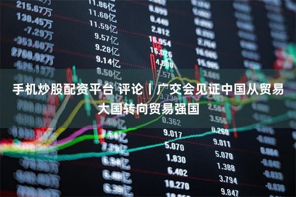 手机炒股配资平台 评论丨广交会见证中国从贸易大国转向贸易强国