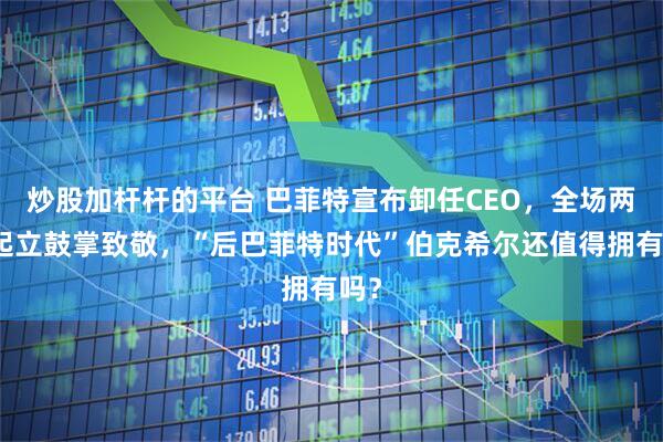 炒股加杆杆的平台 巴菲特宣布卸任CEO，全场两次起立鼓掌致敬，“后巴菲特时代”伯克希尔还值得拥有吗？