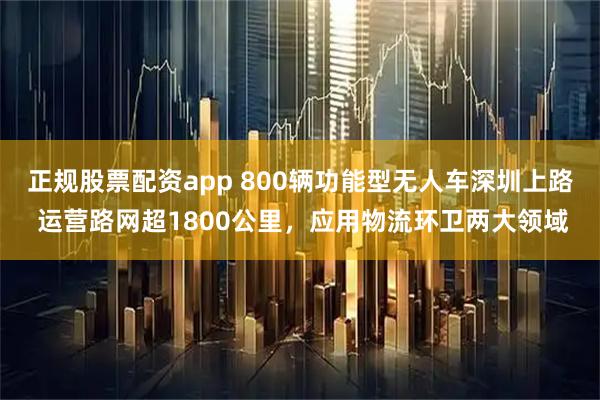 正规股票配资app 800辆功能型无人车深圳上路 运营路网超1800公里，应用物流环卫两大领域