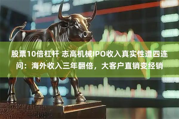 股票10倍杠杆 志高机械IPO收入真实性遭四连问：海外收入三年翻倍，大客户直销变经销