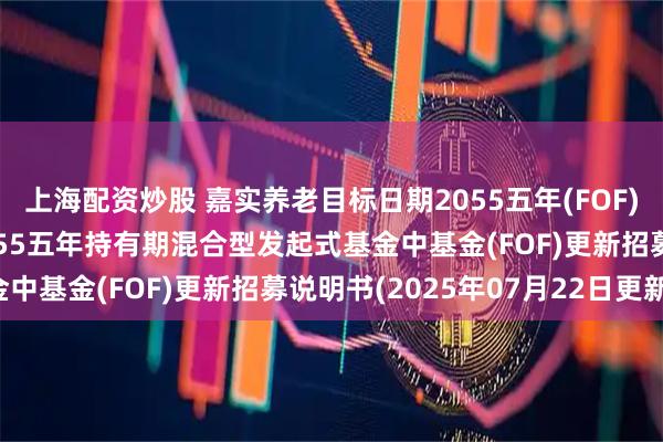 上海配资炒股 嘉实养老目标日期2055五年(FOF): 嘉实养老目标日期2055五年持有期混合型发起式基金中基金(FOF)更新招募说明书(2025年07月22日更新)