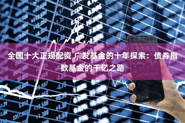 全国十大正规配资 广发基金的十年探索：债券指数基金的千亿之路