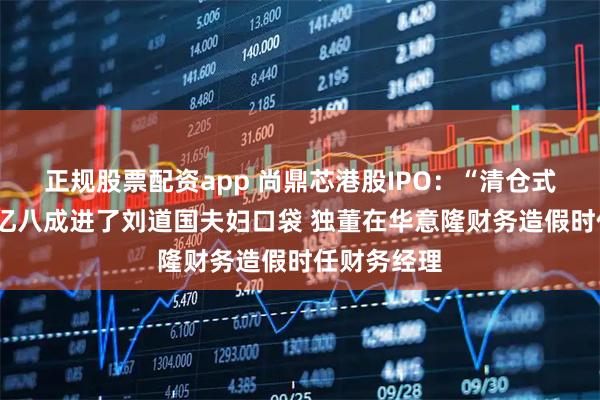 正规股票配资app 尚鼎芯港股IPO：“清仓式分红”近1亿八成进了刘道国夫妇口袋 独董在华意隆财务造假时任财务经理
