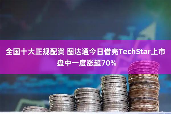 全国十大正规配资 图达通今日借壳TechStar上市 盘中一度涨超70%
