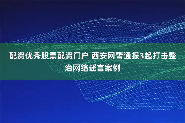 配资优秀股票配资门户 西安网警通报3起打击整治网络谣言案例