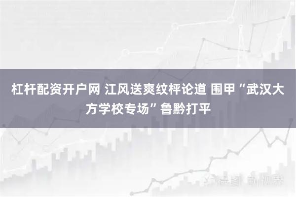 杠杆配资开户网 江风送爽纹枰论道 围甲“武汉大方学校专场”鲁黔打平