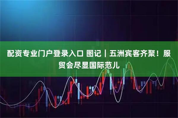 配资专业门户登录入口 图记｜五洲宾客齐聚！服贸会尽显国际范儿