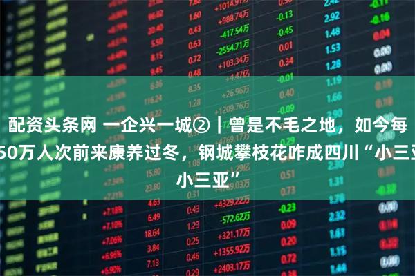 配资头条网 一企兴一城②｜曾是不毛之地，如今每年50万人次前来康养过冬，钢城攀枝花咋成四川“小三亚”